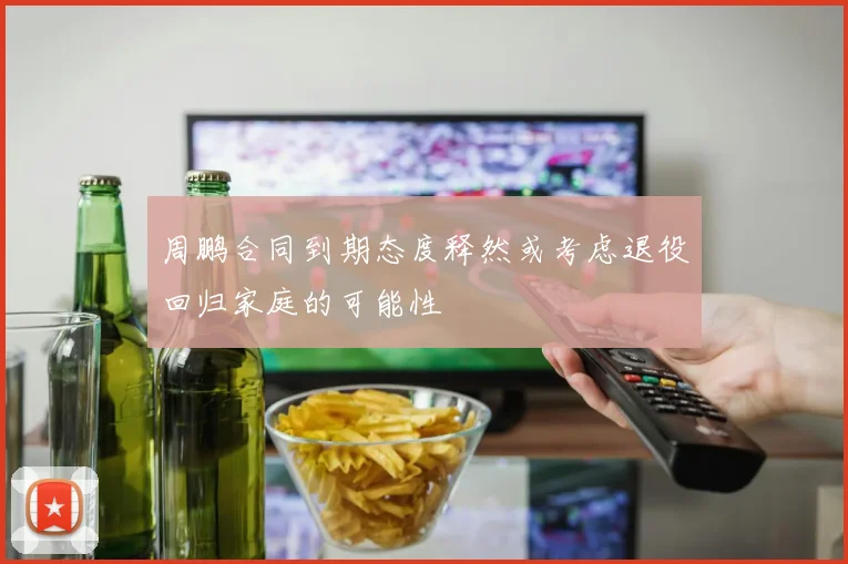 周鹏合同到期态度释然或考虑退役回归家庭的可能性
