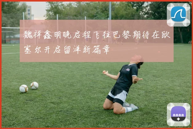 魏祥鑫明晚启程飞往巴黎期待在欧塞尔开启留洋新篇章