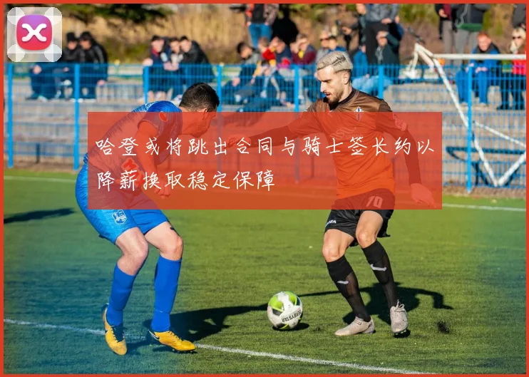 哈登或将跳出合同与骑士签长约以降薪换取稳定保障