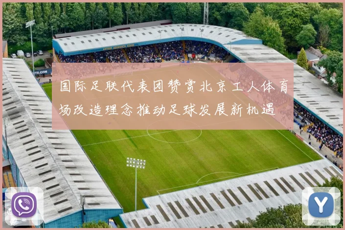 国际足联代表团赞赏北京工人体育场改造理念推动足球发展新机遇