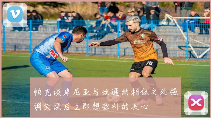 帕克谈库尼亚与坎通纳相似之处强调失误后立即想弥补的决心