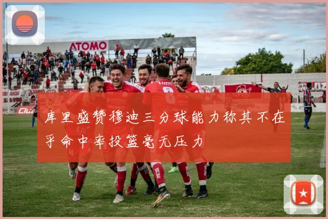 库里盛赞穆迪三分球能力称其不在乎命中率投篮毫无压力