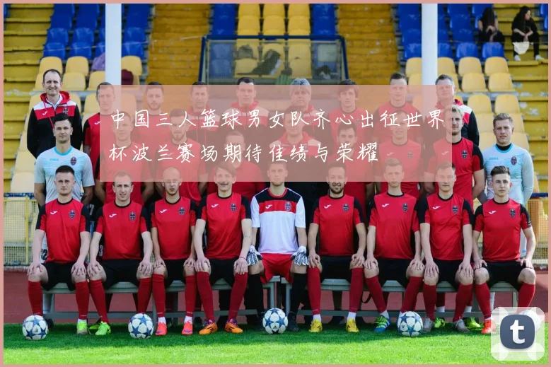 中国三人篮球男女队齐心出征世界杯波兰赛场期待佳绩与荣耀
