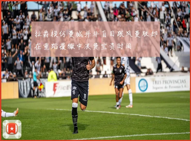 拉爵模仿曼城并非盲目跟风曼联却在重蹈覆辙中浪费宝贵时间