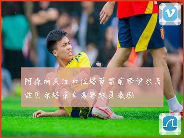 阿森纳关注加拉塔萨雷前锋伊尔马兹贝尔塔亲自考察球员表现
