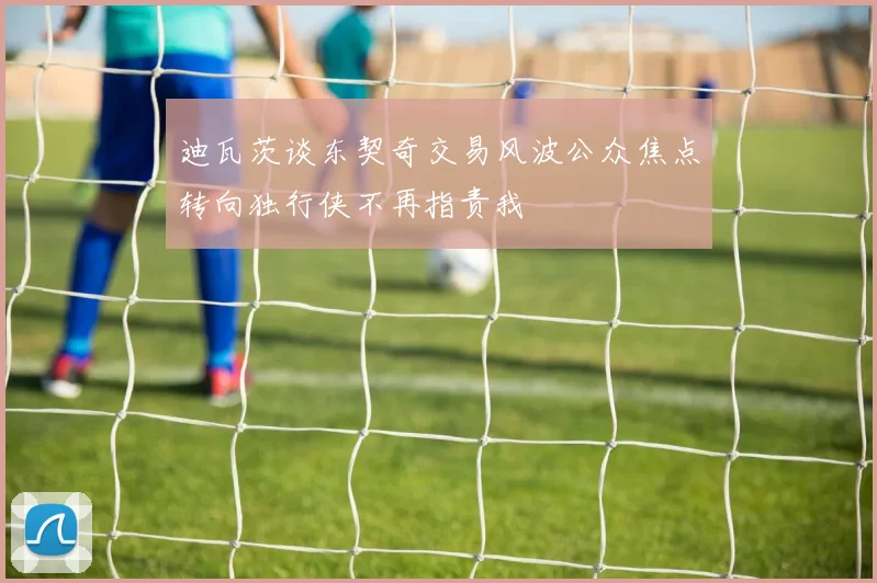 迪瓦茨谈东契奇交易风波公众焦点转向独行侠不再指责我
