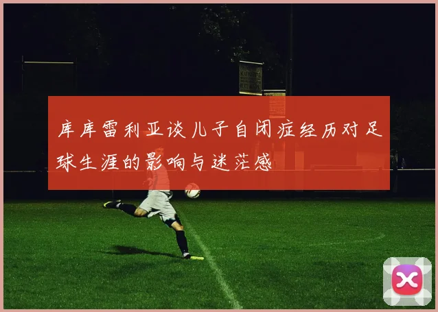 库库雷利亚谈儿子自闭症经历对足球生涯的影响与迷茫感