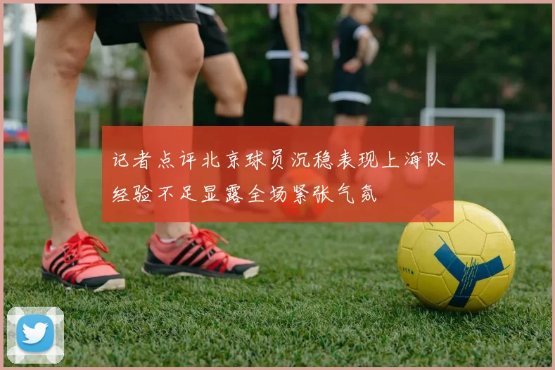 记者点评北京球员沉稳表现上海队经验不足显露全场紧张气氛