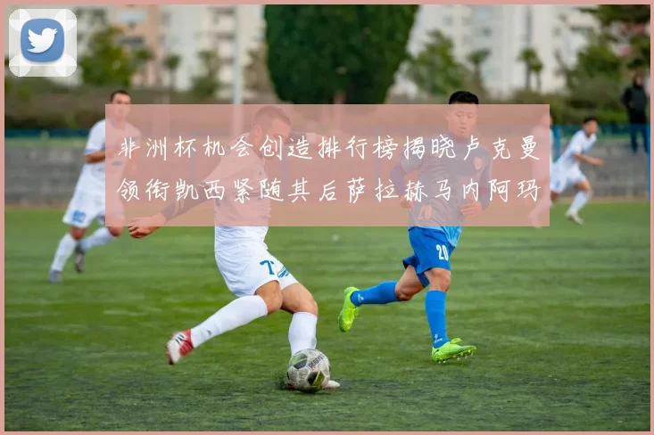非洲杯机会创造排行榜揭晓卢克曼领衔凯西紧随其后萨拉赫马内阿玛德跻身前五