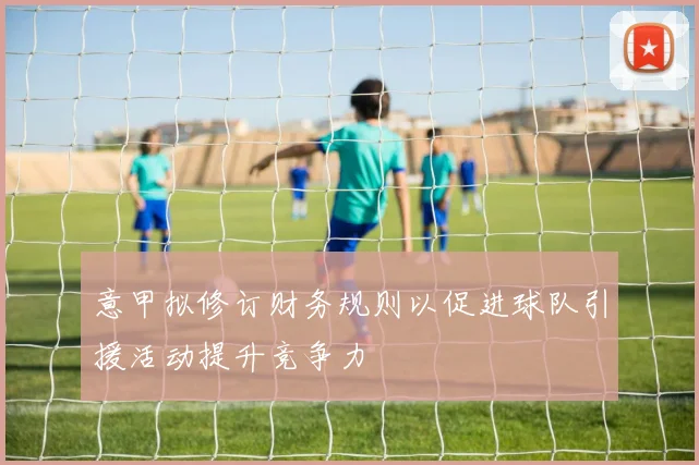 意甲拟修订财务规则以促进球队引援活动提升竞争力