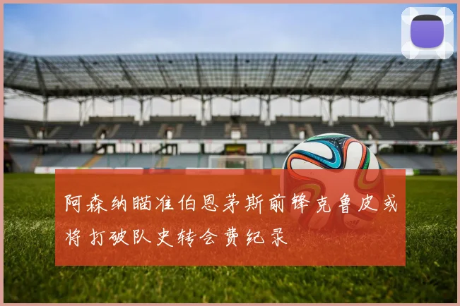 阿森纳瞄准伯恩茅斯前锋克鲁皮或将打破队史转会费纪录