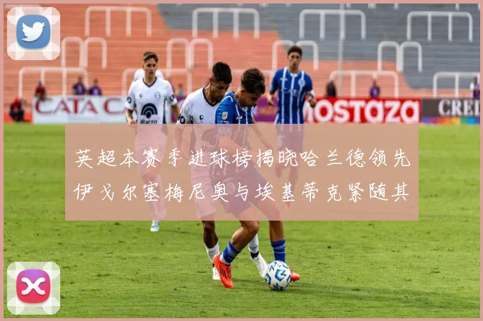 英超本赛季进球榜揭晓哈兰德领先伊戈尔塞梅尼奥与埃基蒂克紧随其后